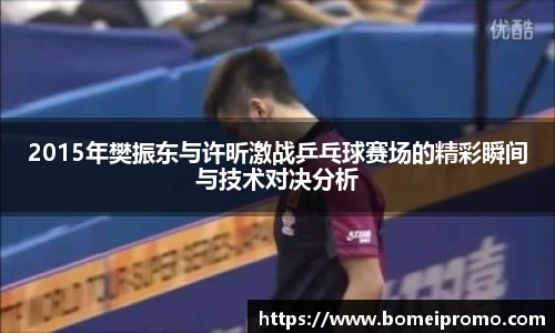 2015年樊振东与许昕激战乒乓球赛场的精彩瞬间与技术对决分析